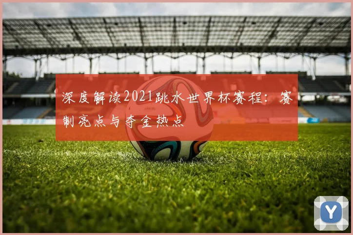 深度解读2021跳水世界杯赛程：赛制亮点与夺金热点