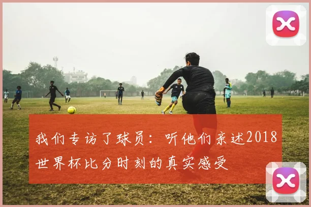 我们专访了球员：听他们亲述2018世界杯比分时刻的真实感受