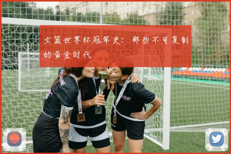 女篮世界杯冠军史:那些不可复制的黄金时代