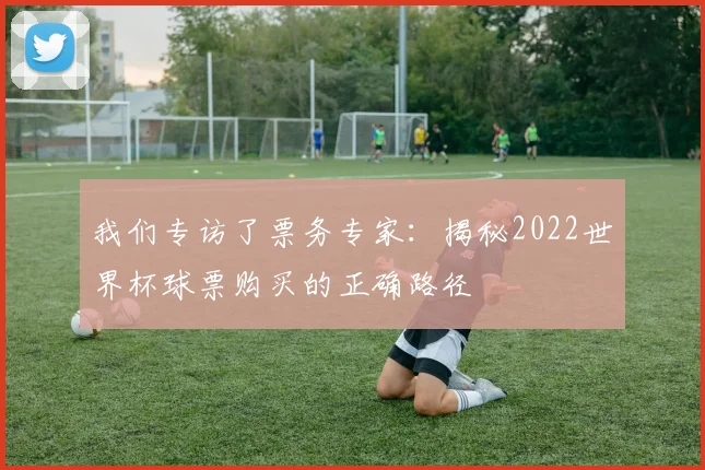 我们专访了票务专家：揭秘2022世界杯球票购买的正确路径
