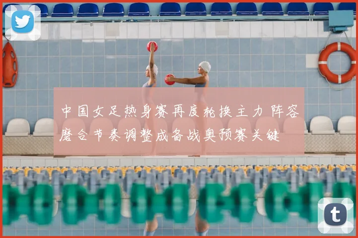 中国女足热身赛再度轮换主力 阵容磨合节奏调整成备战奥预赛关键