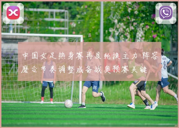 中国女足热身赛再度轮换主力 阵容磨合节奏调整成备战奥预赛关键