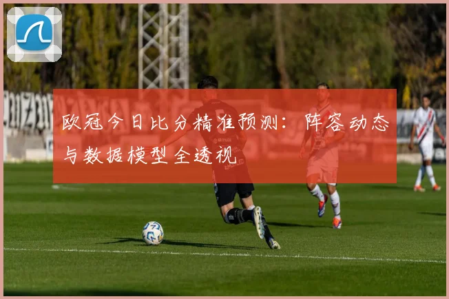 欧冠今日比分精准预测:阵容动态与数据模型全透视