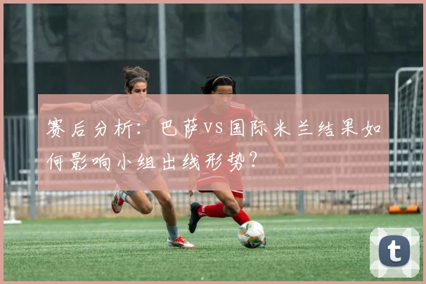 赛后分析:巴萨vs国际米兰结果如何影响小组出线形势?