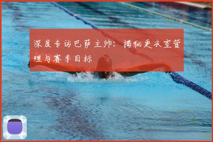 深度专访巴萨主帅：揭秘更衣室管理与赛季目标