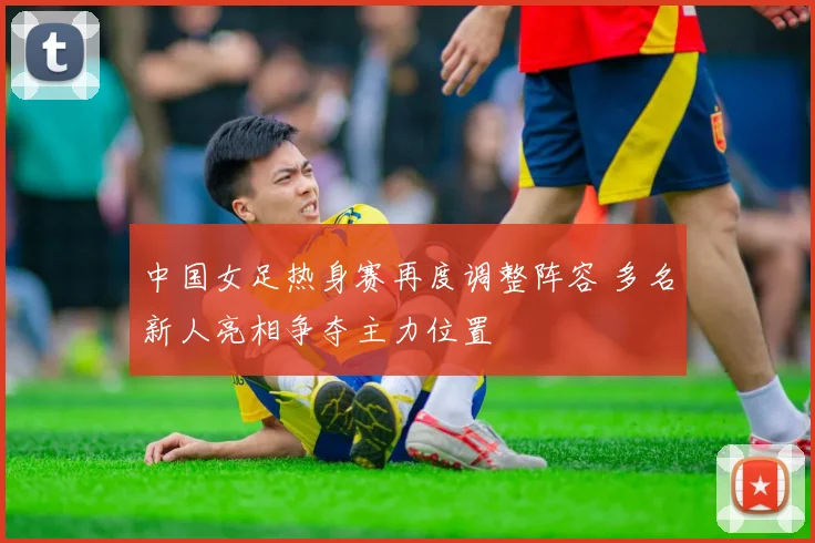 中国女足热身赛再度调整阵容 多名新人亮相争夺主力位置