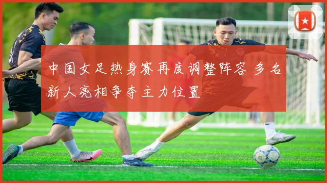 中国女足热身赛再度调整阵容 多名新人亮相争夺主力位置