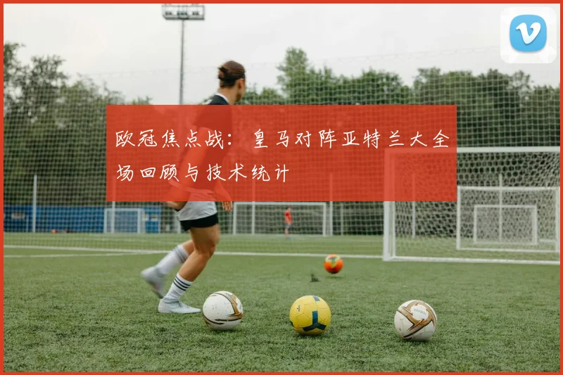 欧冠焦点战:皇马对阵亚特兰大全场回顾与技术统计