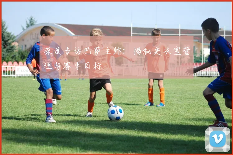 深度专访巴萨主帅：揭秘更衣室管理与赛季目标