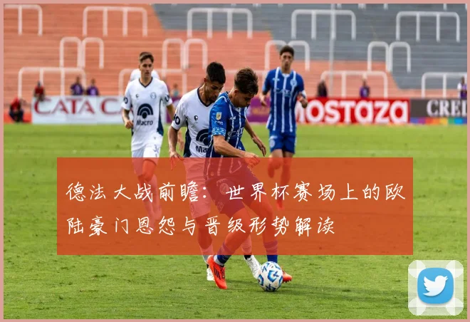 德法大战前瞻：世界杯赛场上的欧陆豪门恩怨与晋级形势解读